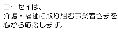 コーセイは、介護・福祉に取り組む事業者様を心から応援いたします。